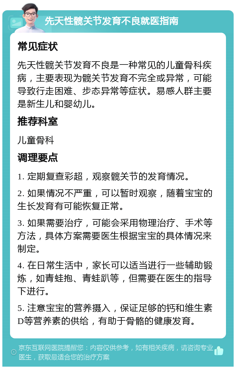 先天性髋关节发育不良就医指南 常见症状 先天性髋关节发育不良是一种常见的儿童骨科疾病，主要表现为髋关节发育不完全或异常，可能导致行走困难、步态异常等症状。易感人群主要是新生儿和婴幼儿。 推荐科室 儿童骨科 调理要点 1. 定期复查彩超，观察髋关节的发育情况。 2. 如果情况不严重，可以暂时观察，随着宝宝的生长发育有可能恢复正常。 3. 如果需要治疗，可能会采用物理治疗、手术等方法，具体方案需要医生根据宝宝的具体情况来制定。 4. 在日常生活中，家长可以适当进行一些辅助锻炼，如青蛙抱、青蛙趴等，但需要在医生的指导下进行。 5. 注意宝宝的营养摄入，保证足够的钙和维生素D等营养素的供给，有助于骨骼的健康发育。