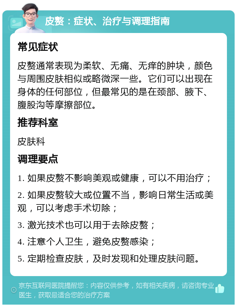 皮赘：症状、治疗与调理指南 常见症状 皮赘通常表现为柔软、无痛、无痒的肿块，颜色与周围皮肤相似或略微深一些。它们可以出现在身体的任何部位，但最常见的是在颈部、腋下、腹股沟等摩擦部位。 推荐科室 皮肤科 调理要点 1. 如果皮赘不影响美观或健康，可以不用治疗； 2. 如果皮赘较大或位置不当，影响日常生活或美观，可以考虑手术切除； 3. 激光技术也可以用于去除皮赘； 4. 注意个人卫生，避免皮赘感染； 5. 定期检查皮肤，及时发现和处理皮肤问题。