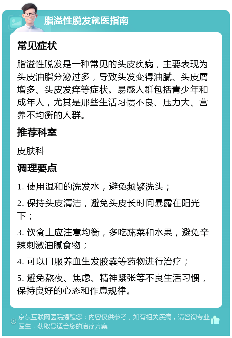 脂溢性脱发就医指南 常见症状 脂溢性脱发是一种常见的头皮疾病，主要表现为头皮油脂分泌过多，导致头发变得油腻、头皮屑增多、头皮发痒等症状。易感人群包括青少年和成年人，尤其是那些生活习惯不良、压力大、营养不均衡的人群。 推荐科室 皮肤科 调理要点 1. 使用温和的洗发水，避免频繁洗头； 2. 保持头皮清洁，避免头皮长时间暴露在阳光下； 3. 饮食上应注意均衡，多吃蔬菜和水果，避免辛辣刺激油腻食物； 4. 可以口服养血生发胶囊等药物进行治疗； 5. 避免熬夜、焦虑、精神紧张等不良生活习惯，保持良好的心态和作息规律。