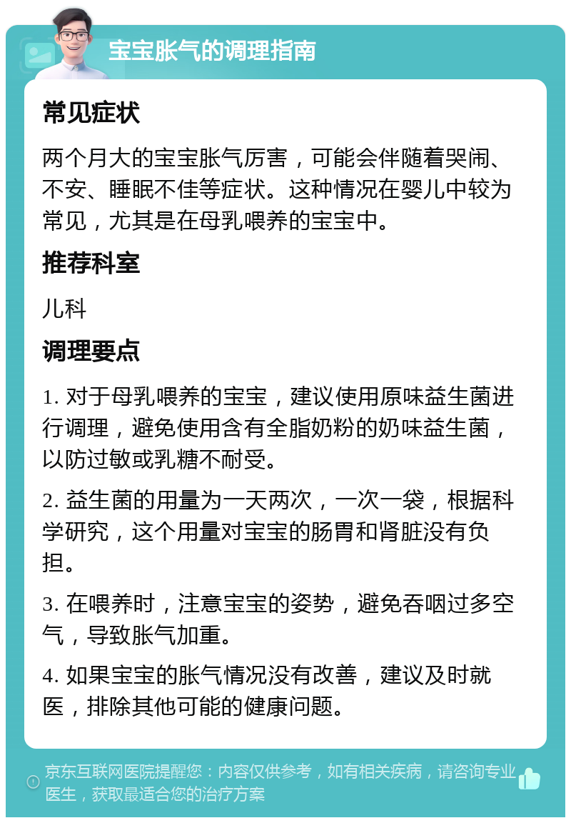 宝宝胀气的调理指南 常见症状 两个月大的宝宝胀气厉害，可能会伴随着哭闹、不安、睡眠不佳等症状。这种情况在婴儿中较为常见，尤其是在母乳喂养的宝宝中。 推荐科室 儿科 调理要点 1. 对于母乳喂养的宝宝，建议使用原味益生菌进行调理，避免使用含有全脂奶粉的奶味益生菌，以防过敏或乳糖不耐受。 2. 益生菌的用量为一天两次，一次一袋，根据科学研究，这个用量对宝宝的肠胃和肾脏没有负担。 3. 在喂养时，注意宝宝的姿势，避免吞咽过多空气，导致胀气加重。 4. 如果宝宝的胀气情况没有改善，建议及时就医，排除其他可能的健康问题。