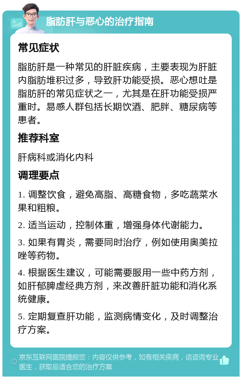 脂肪肝与恶心的治疗指南 常见症状 脂肪肝是一种常见的肝脏疾病，主要表现为肝脏内脂肪堆积过多，导致肝功能受损。恶心想吐是脂肪肝的常见症状之一，尤其是在肝功能受损严重时。易感人群包括长期饮酒、肥胖、糖尿病等患者。 推荐科室 肝病科或消化内科 调理要点 1. 调整饮食，避免高脂、高糖食物，多吃蔬菜水果和粗粮。 2. 适当运动，控制体重，增强身体代谢能力。 3. 如果有胃炎，需要同时治疗，例如使用奥美拉唑等药物。 4. 根据医生建议，可能需要服用一些中药方剂，如肝郁脾虚经典方剂，来改善肝脏功能和消化系统健康。 5. 定期复查肝功能，监测病情变化，及时调整治疗方案。