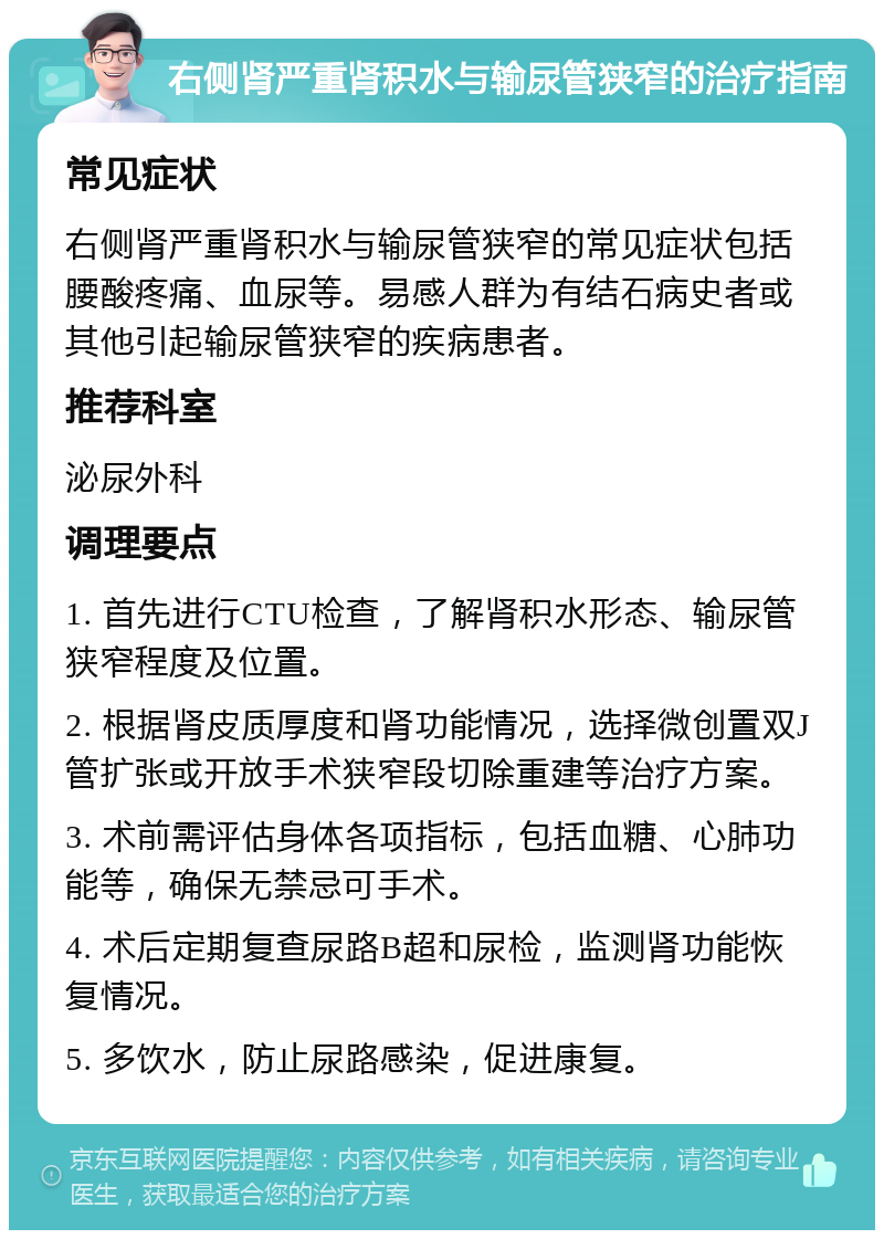 右侧肾严重肾积水与输尿管狭窄的治疗指南 常见症状 右侧肾严重肾积水与输尿管狭窄的常见症状包括腰酸疼痛、血尿等。易感人群为有结石病史者或其他引起输尿管狭窄的疾病患者。 推荐科室 泌尿外科 调理要点 1. 首先进行CTU检查，了解肾积水形态、输尿管狭窄程度及位置。 2. 根据肾皮质厚度和肾功能情况，选择微创置双J管扩张或开放手术狭窄段切除重建等治疗方案。 3. 术前需评估身体各项指标，包括血糖、心肺功能等，确保无禁忌可手术。 4. 术后定期复查尿路B超和尿检，监测肾功能恢复情况。 5. 多饮水，防止尿路感染，促进康复。