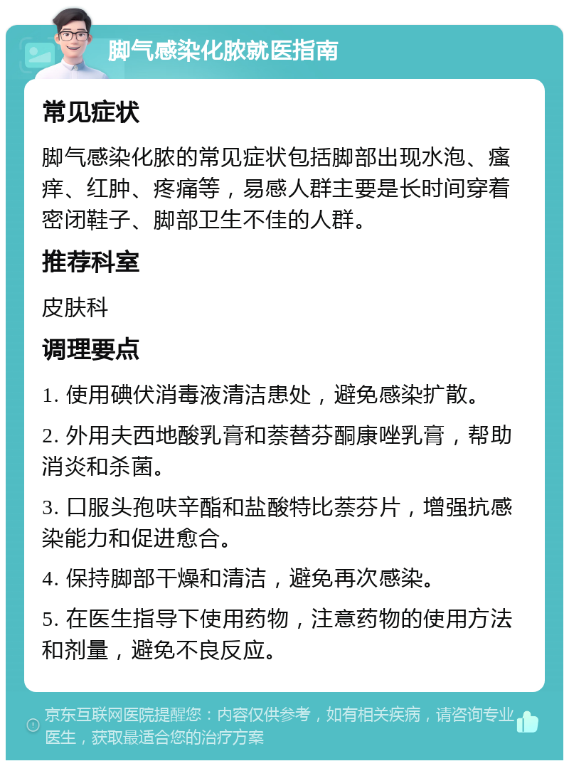 脚气感染化脓就医指南 常见症状 脚气感染化脓的常见症状包括脚部出现水泡、瘙痒、红肿、疼痛等，易感人群主要是长时间穿着密闭鞋子、脚部卫生不佳的人群。 推荐科室 皮肤科 调理要点 1. 使用碘伏消毒液清洁患处，避免感染扩散。 2. 外用夫西地酸乳膏和萘替芬酮康唑乳膏，帮助消炎和杀菌。 3. 口服头孢呋辛酯和盐酸特比萘芬片，增强抗感染能力和促进愈合。 4. 保持脚部干燥和清洁，避免再次感染。 5. 在医生指导下使用药物，注意药物的使用方法和剂量，避免不良反应。