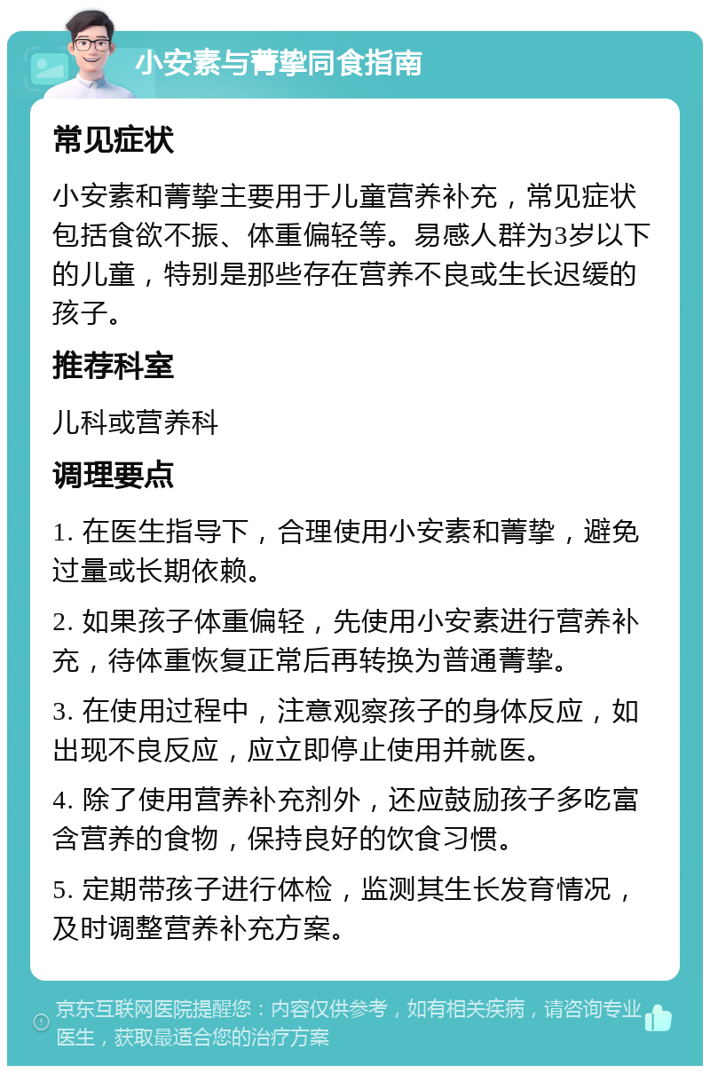 小安素与菁挚同食指南 常见症状 小安素和菁挚主要用于儿童营养补充，常见症状包括食欲不振、体重偏轻等。易感人群为3岁以下的儿童，特别是那些存在营养不良或生长迟缓的孩子。 推荐科室 儿科或营养科 调理要点 1. 在医生指导下，合理使用小安素和菁挚，避免过量或长期依赖。 2. 如果孩子体重偏轻，先使用小安素进行营养补充，待体重恢复正常后再转换为普通菁挚。 3. 在使用过程中，注意观察孩子的身体反应，如出现不良反应，应立即停止使用并就医。 4. 除了使用营养补充剂外，还应鼓励孩子多吃富含营养的食物，保持良好的饮食习惯。 5. 定期带孩子进行体检，监测其生长发育情况，及时调整营养补充方案。