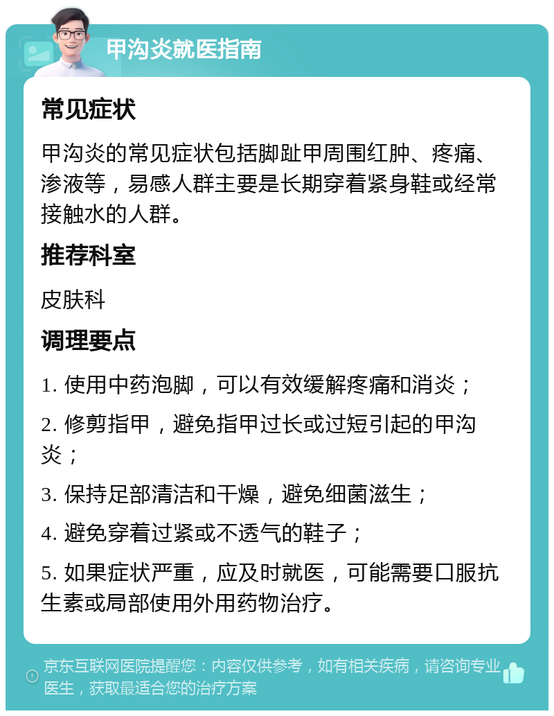 甲沟炎就医指南 常见症状 甲沟炎的常见症状包括脚趾甲周围红肿、疼痛、渗液等，易感人群主要是长期穿着紧身鞋或经常接触水的人群。 推荐科室 皮肤科 调理要点 1. 使用中药泡脚，可以有效缓解疼痛和消炎； 2. 修剪指甲，避免指甲过长或过短引起的甲沟炎； 3. 保持足部清洁和干燥，避免细菌滋生； 4. 避免穿着过紧或不透气的鞋子； 5. 如果症状严重，应及时就医，可能需要口服抗生素或局部使用外用药物治疗。