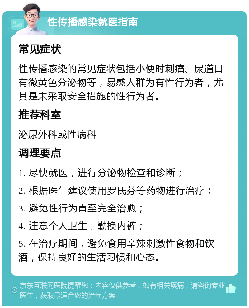 性传播感染就医指南 常见症状 性传播感染的常见症状包括小便时刺痛、尿道口有微黄色分泌物等，易感人群为有性行为者，尤其是未采取安全措施的性行为者。 推荐科室 泌尿外科或性病科 调理要点 1. 尽快就医，进行分泌物检查和诊断； 2. 根据医生建议使用罗氏芬等药物进行治疗； 3. 避免性行为直至完全治愈； 4. 注意个人卫生，勤换内裤； 5. 在治疗期间，避免食用辛辣刺激性食物和饮酒，保持良好的生活习惯和心态。