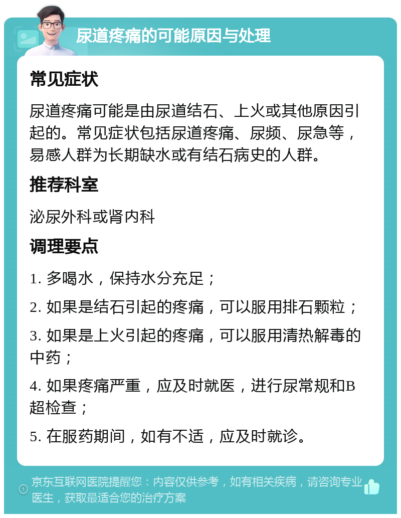 尿道疼痛的可能原因与处理 常见症状 尿道疼痛可能是由尿道结石、上火或其他原因引起的。常见症状包括尿道疼痛、尿频、尿急等，易感人群为长期缺水或有结石病史的人群。 推荐科室 泌尿外科或肾内科 调理要点 1. 多喝水，保持水分充足； 2. 如果是结石引起的疼痛，可以服用排石颗粒； 3. 如果是上火引起的疼痛，可以服用清热解毒的中药； 4. 如果疼痛严重，应及时就医，进行尿常规和B超检查； 5. 在服药期间，如有不适，应及时就诊。