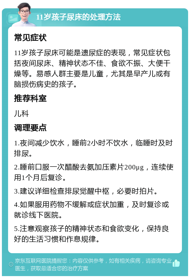 11岁孩子尿床的处理方法 常见症状 11岁孩子尿床可能是遗尿症的表现，常见症状包括夜间尿床、精神状态不佳、食欲不振、大便干燥等。易感人群主要是儿童，尤其是早产儿或有脑损伤病史的孩子。 推荐科室 儿科 调理要点 1.夜间减少饮水，睡前2小时不饮水，临睡时及时排尿。 2.睡前口服一次醋酸去氨加压素片200μg，连续使用1个月后复诊。 3.建议详细检查排尿觉醒中枢，必要时拍片。 4.如果服用药物不缓解或症状加重，及时复诊或就诊线下医院。 5.注意观察孩子的精神状态和食欲变化，保持良好的生活习惯和作息规律。