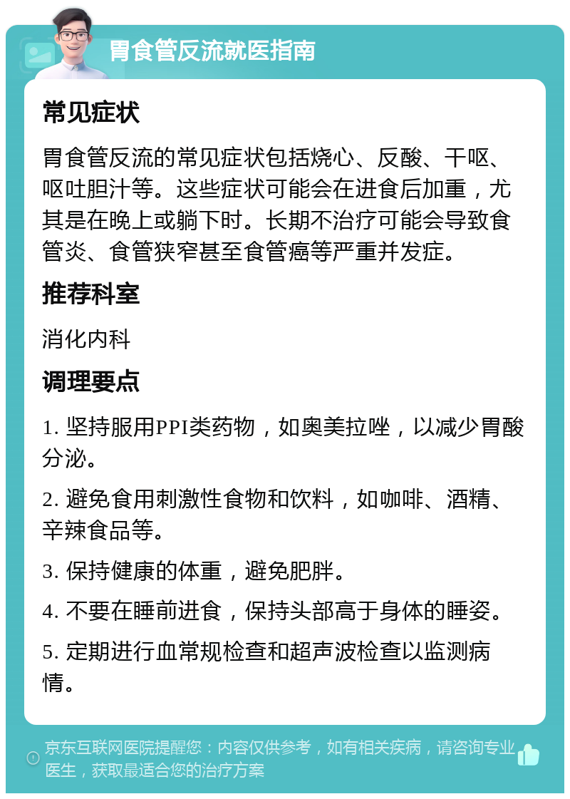 胃食管反流就医指南 常见症状 胃食管反流的常见症状包括烧心、反酸、干呕、呕吐胆汁等。这些症状可能会在进食后加重，尤其是在晚上或躺下时。长期不治疗可能会导致食管炎、食管狭窄甚至食管癌等严重并发症。 推荐科室 消化内科 调理要点 1. 坚持服用PPI类药物，如奥美拉唑，以减少胃酸分泌。 2. 避免食用刺激性食物和饮料，如咖啡、酒精、辛辣食品等。 3. 保持健康的体重，避免肥胖。 4. 不要在睡前进食，保持头部高于身体的睡姿。 5. 定期进行血常规检查和超声波检查以监测病情。