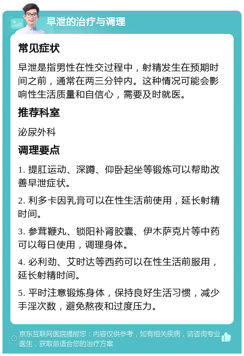 早泄的治疗与调理 常见症状 早泄是指男性在性交过程中，射精发生在预期时间之前，通常在两三分钟内。这种情况可能会影响性生活质量和自信心，需要及时就医。 推荐科室 泌尿外科 调理要点 1. 提肛运动、深蹲、仰卧起坐等锻炼可以帮助改善早泄症状。 2. 利多卡因乳膏可以在性生活前使用，延长射精时间。 3. 参茸鞭丸、锁阳补肾胶囊、伊木萨克片等中药可以每日使用，调理身体。 4. 必利劲、艾时达等西药可以在性生活前服用，延长射精时间。 5. 平时注意锻炼身体，保持良好生活习惯，减少手淫次数，避免熬夜和过度压力。