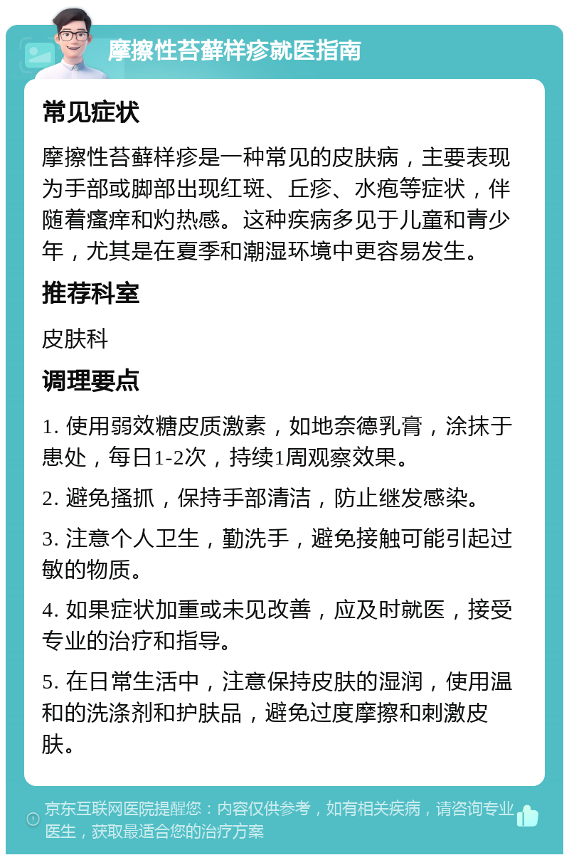 摩擦性苔藓样疹就医指南 常见症状 摩擦性苔藓样疹是一种常见的皮肤病，主要表现为手部或脚部出现红斑、丘疹、水疱等症状，伴随着瘙痒和灼热感。这种疾病多见于儿童和青少年，尤其是在夏季和潮湿环境中更容易发生。 推荐科室 皮肤科 调理要点 1. 使用弱效糖皮质激素，如地奈德乳膏，涂抹于患处，每日1-2次，持续1周观察效果。 2. 避免搔抓，保持手部清洁，防止继发感染。 3. 注意个人卫生，勤洗手，避免接触可能引起过敏的物质。 4. 如果症状加重或未见改善，应及时就医，接受专业的治疗和指导。 5. 在日常生活中，注意保持皮肤的湿润，使用温和的洗涤剂和护肤品，避免过度摩擦和刺激皮肤。