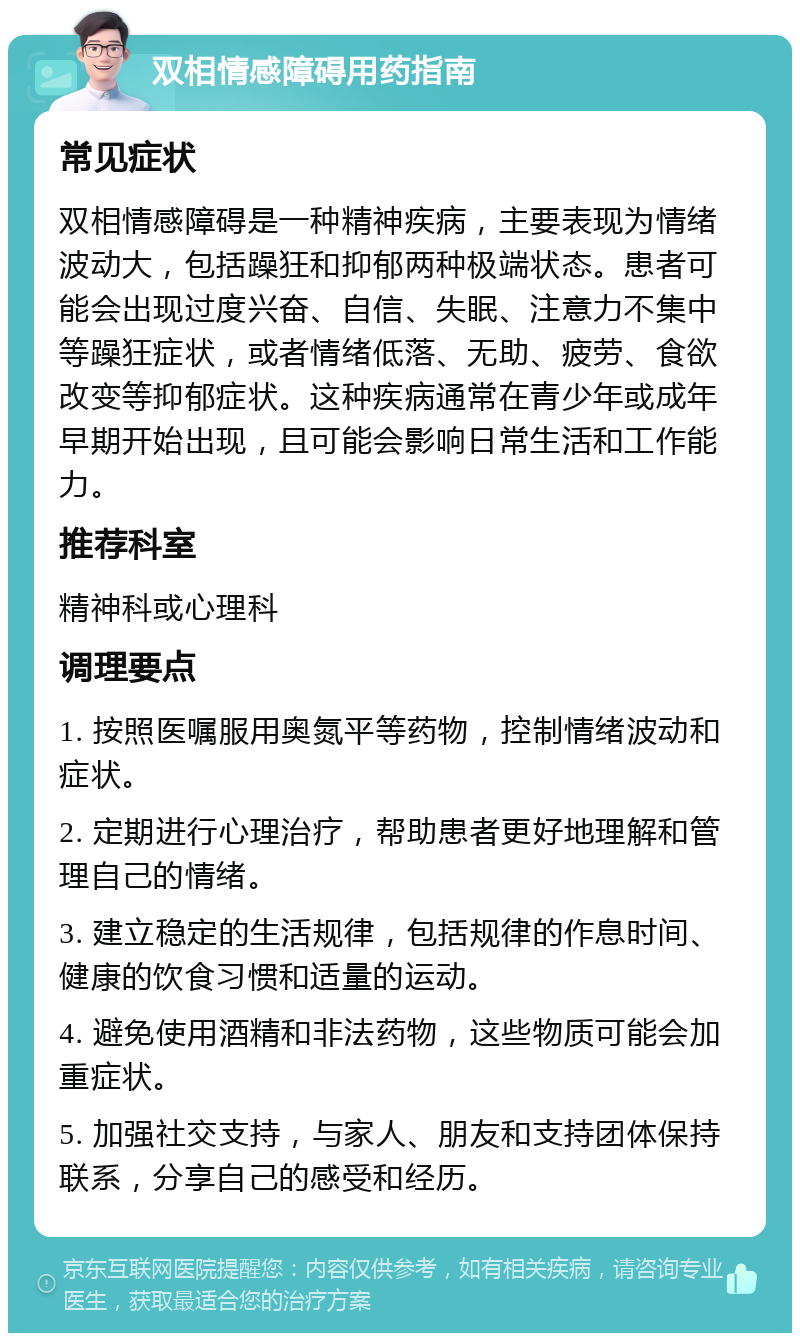 双相情感障碍用药指南 常见症状 双相情感障碍是一种精神疾病，主要表现为情绪波动大，包括躁狂和抑郁两种极端状态。患者可能会出现过度兴奋、自信、失眠、注意力不集中等躁狂症状，或者情绪低落、无助、疲劳、食欲改变等抑郁症状。这种疾病通常在青少年或成年早期开始出现，且可能会影响日常生活和工作能力。 推荐科室 精神科或心理科 调理要点 1. 按照医嘱服用奥氮平等药物，控制情绪波动和症状。 2. 定期进行心理治疗，帮助患者更好地理解和管理自己的情绪。 3. 建立稳定的生活规律，包括规律的作息时间、健康的饮食习惯和适量的运动。 4. 避免使用酒精和非法药物，这些物质可能会加重症状。 5. 加强社交支持，与家人、朋友和支持团体保持联系，分享自己的感受和经历。