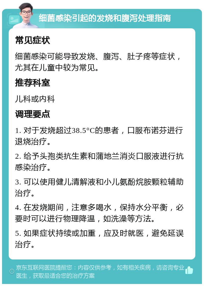 细菌感染引起的发烧和腹泻处理指南 常见症状 细菌感染可能导致发烧、腹泻、肚子疼等症状，尤其在儿童中较为常见。 推荐科室 儿科或内科 调理要点 1. 对于发烧超过38.5°C的患者，口服布诺芬进行退烧治疗。 2. 给予头孢类抗生素和蒲地兰消炎口服液进行抗感染治疗。 3. 可以使用健儿清解液和小儿氨酚烷胺颗粒辅助治疗。 4. 在发烧期间，注意多喝水，保持水分平衡，必要时可以进行物理降温，如洗澡等方法。 5. 如果症状持续或加重，应及时就医，避免延误治疗。