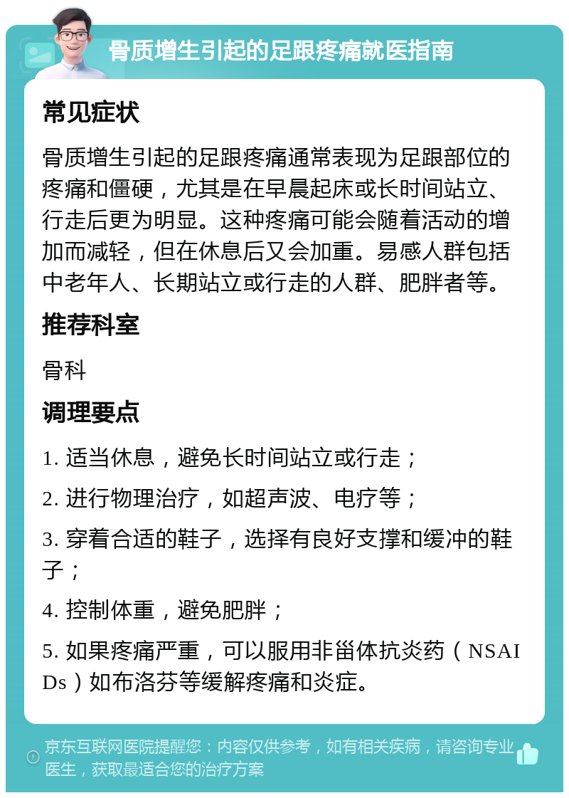 骨质增生引起的足跟疼痛就医指南 常见症状 骨质增生引起的足跟疼痛通常表现为足跟部位的疼痛和僵硬，尤其是在早晨起床或长时间站立、行走后更为明显。这种疼痛可能会随着活动的增加而减轻，但在休息后又会加重。易感人群包括中老年人、长期站立或行走的人群、肥胖者等。 推荐科室 骨科 调理要点 1. 适当休息，避免长时间站立或行走； 2. 进行物理治疗，如超声波、电疗等； 3. 穿着合适的鞋子，选择有良好支撑和缓冲的鞋子； 4. 控制体重，避免肥胖； 5. 如果疼痛严重，可以服用非甾体抗炎药（NSAIDs）如布洛芬等缓解疼痛和炎症。