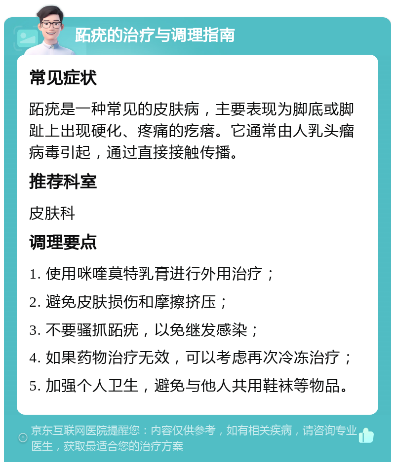 跖疣的治疗与调理指南 常见症状 跖疣是一种常见的皮肤病，主要表现为脚底或脚趾上出现硬化、疼痛的疙瘩。它通常由人乳头瘤病毒引起，通过直接接触传播。 推荐科室 皮肤科 调理要点 1. 使用咪喹莫特乳膏进行外用治疗； 2. 避免皮肤损伤和摩擦挤压； 3. 不要骚抓跖疣，以免继发感染； 4. 如果药物治疗无效，可以考虑再次冷冻治疗； 5. 加强个人卫生，避免与他人共用鞋袜等物品。