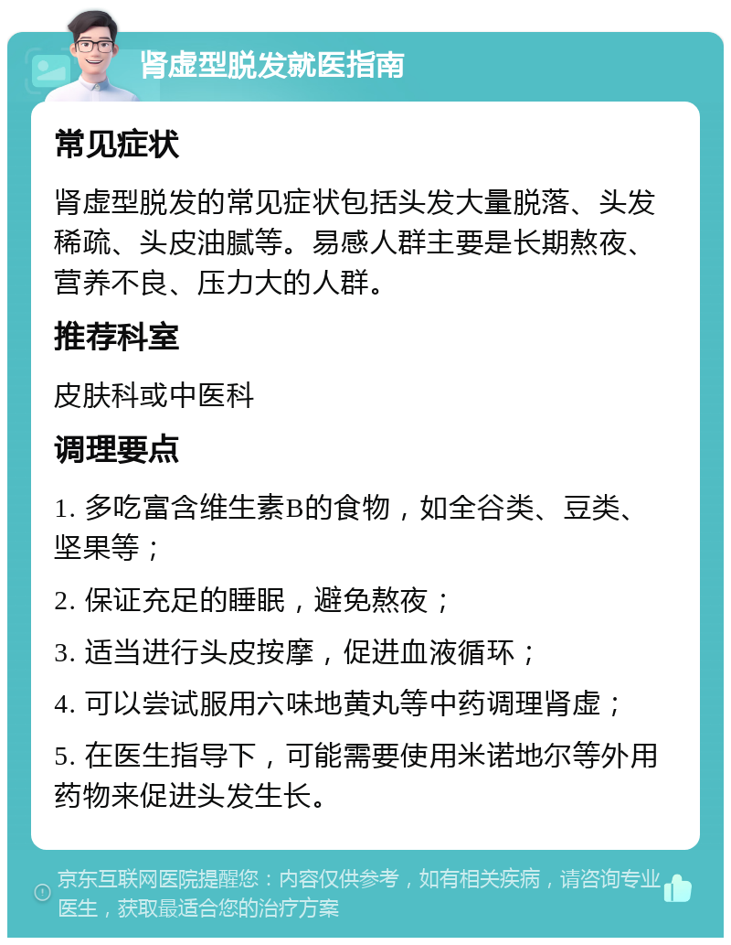 肾虚型脱发就医指南 常见症状 肾虚型脱发的常见症状包括头发大量脱落、头发稀疏、头皮油腻等。易感人群主要是长期熬夜、营养不良、压力大的人群。 推荐科室 皮肤科或中医科 调理要点 1. 多吃富含维生素B的食物，如全谷类、豆类、坚果等； 2. 保证充足的睡眠，避免熬夜； 3. 适当进行头皮按摩，促进血液循环； 4. 可以尝试服用六味地黄丸等中药调理肾虚； 5. 在医生指导下，可能需要使用米诺地尔等外用药物来促进头发生长。