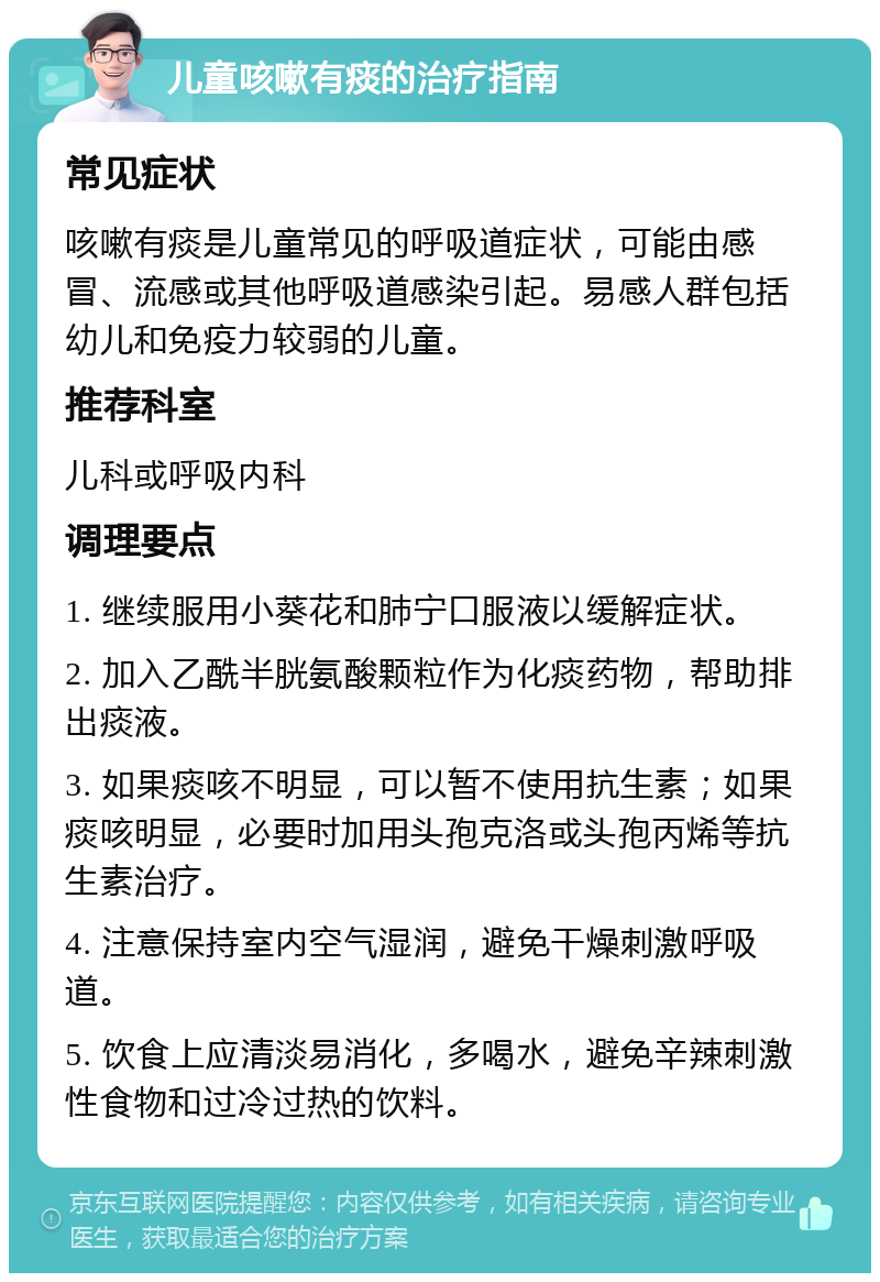 儿童咳嗽有痰的治疗指南 常见症状 咳嗽有痰是儿童常见的呼吸道症状，可能由感冒、流感或其他呼吸道感染引起。易感人群包括幼儿和免疫力较弱的儿童。 推荐科室 儿科或呼吸内科 调理要点 1. 继续服用小葵花和肺宁口服液以缓解症状。 2. 加入乙酰半胱氨酸颗粒作为化痰药物，帮助排出痰液。 3. 如果痰咳不明显，可以暂不使用抗生素；如果痰咳明显，必要时加用头孢克洛或头孢丙烯等抗生素治疗。 4. 注意保持室内空气湿润，避免干燥刺激呼吸道。 5. 饮食上应清淡易消化，多喝水，避免辛辣刺激性食物和过冷过热的饮料。