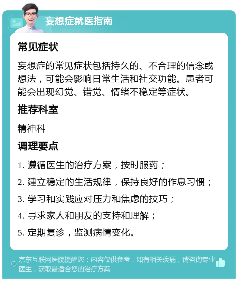 妄想症就医指南 常见症状 妄想症的常见症状包括持久的、不合理的信念或想法，可能会影响日常生活和社交功能。患者可能会出现幻觉、错觉、情绪不稳定等症状。 推荐科室 精神科 调理要点 1. 遵循医生的治疗方案，按时服药； 2. 建立稳定的生活规律，保持良好的作息习惯； 3. 学习和实践应对压力和焦虑的技巧； 4. 寻求家人和朋友的支持和理解； 5. 定期复诊，监测病情变化。