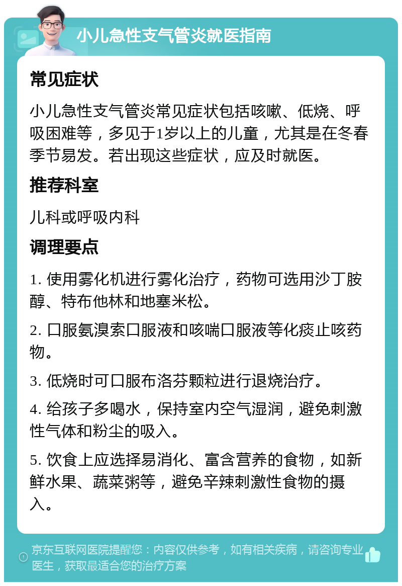 小儿急性支气管炎就医指南 常见症状 小儿急性支气管炎常见症状包括咳嗽、低烧、呼吸困难等，多见于1岁以上的儿童，尤其是在冬春季节易发。若出现这些症状，应及时就医。 推荐科室 儿科或呼吸内科 调理要点 1. 使用雾化机进行雾化治疗，药物可选用沙丁胺醇、特布他林和地塞米松。 2. 口服氨溴索口服液和咳喘口服液等化痰止咳药物。 3. 低烧时可口服布洛芬颗粒进行退烧治疗。 4. 给孩子多喝水，保持室内空气湿润，避免刺激性气体和粉尘的吸入。 5. 饮食上应选择易消化、富含营养的食物，如新鲜水果、蔬菜粥等，避免辛辣刺激性食物的摄入。