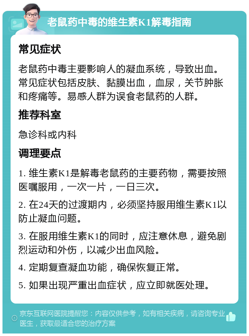 老鼠药中毒的维生素K1解毒指南 常见症状 老鼠药中毒主要影响人的凝血系统，导致出血。常见症状包括皮肤、黏膜出血，血尿，关节肿胀和疼痛等。易感人群为误食老鼠药的人群。 推荐科室 急诊科或内科 调理要点 1. 维生素K1是解毒老鼠药的主要药物，需要按照医嘱服用，一次一片，一日三次。 2. 在24天的过渡期内，必须坚持服用维生素K1以防止凝血问题。 3. 在服用维生素K1的同时，应注意休息，避免剧烈运动和外伤，以减少出血风险。 4. 定期复查凝血功能，确保恢复正常。 5. 如果出现严重出血症状，应立即就医处理。