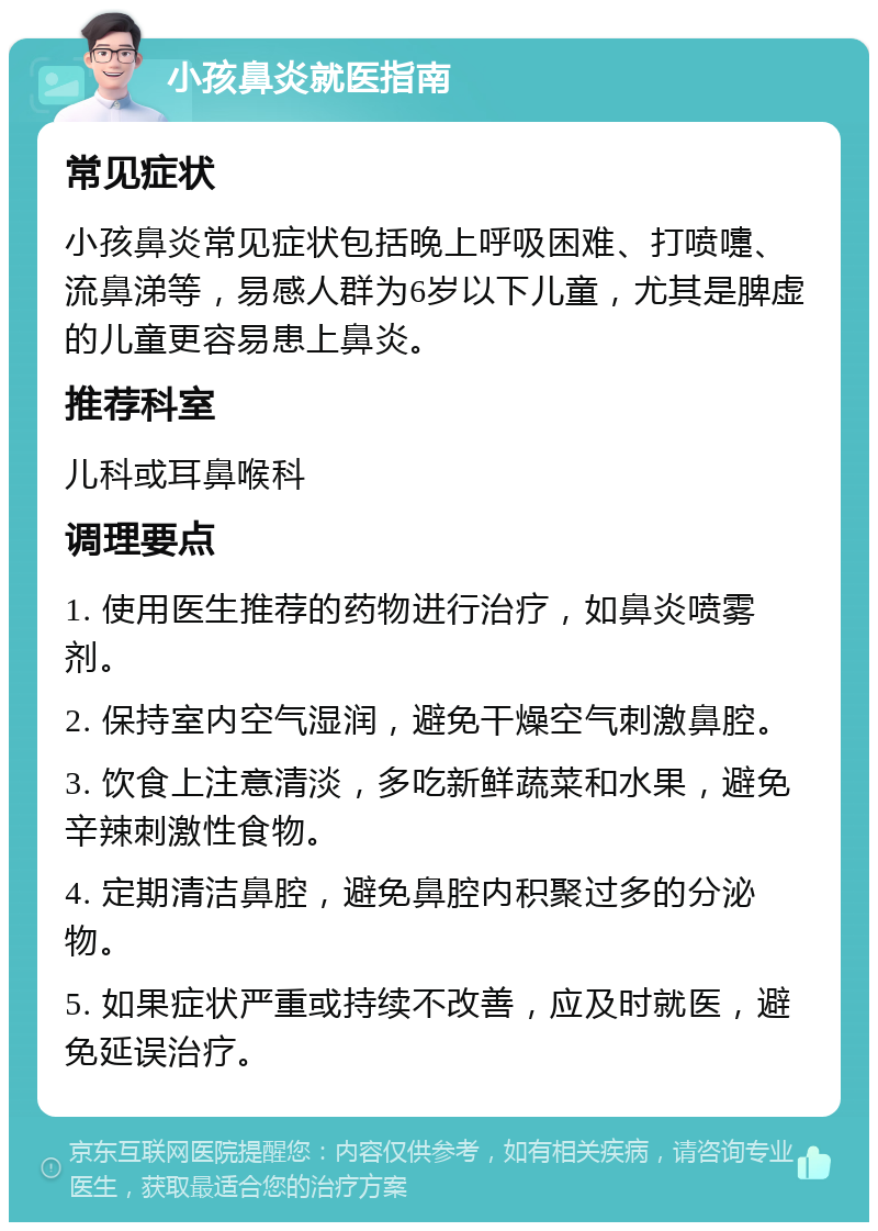 小孩鼻炎就医指南 常见症状 小孩鼻炎常见症状包括晚上呼吸困难、打喷嚏、流鼻涕等，易感人群为6岁以下儿童，尤其是脾虚的儿童更容易患上鼻炎。 推荐科室 儿科或耳鼻喉科 调理要点 1. 使用医生推荐的药物进行治疗，如鼻炎喷雾剂。 2. 保持室内空气湿润，避免干燥空气刺激鼻腔。 3. 饮食上注意清淡，多吃新鲜蔬菜和水果，避免辛辣刺激性食物。 4. 定期清洁鼻腔，避免鼻腔内积聚过多的分泌物。 5. 如果症状严重或持续不改善，应及时就医，避免延误治疗。