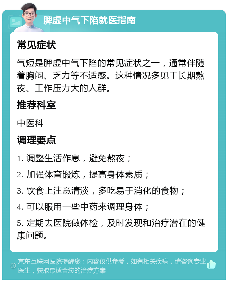 脾虚中气下陷就医指南 常见症状 气短是脾虚中气下陷的常见症状之一，通常伴随着胸闷、乏力等不适感。这种情况多见于长期熬夜、工作压力大的人群。 推荐科室 中医科 调理要点 1. 调整生活作息，避免熬夜； 2. 加强体育锻炼，提高身体素质； 3. 饮食上注意清淡，多吃易于消化的食物； 4. 可以服用一些中药来调理身体； 5. 定期去医院做体检，及时发现和治疗潜在的健康问题。