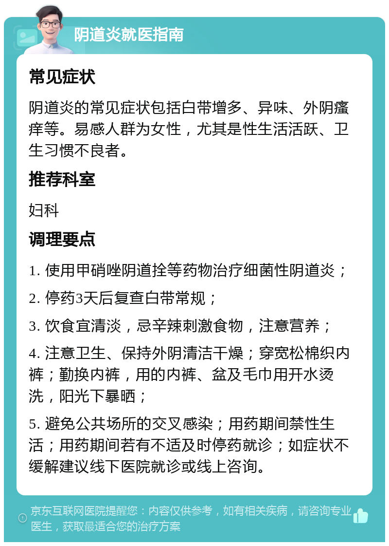 阴道炎就医指南 常见症状 阴道炎的常见症状包括白带增多、异味、外阴瘙痒等。易感人群为女性，尤其是性生活活跃、卫生习惯不良者。 推荐科室 妇科 调理要点 1. 使用甲硝唑阴道拴等药物治疗细菌性阴道炎； 2. 停药3天后复查白带常规； 3. 饮食宜清淡，忌辛辣刺激食物，注意营养； 4. 注意卫生、保持外阴清洁干燥；穿宽松棉织内裤；勤换内裤，用的内裤、盆及毛巾用开水烫洗，阳光下暴晒； 5. 避免公共场所的交叉感染；用药期间禁性生活；用药期间若有不适及时停药就诊；如症状不缓解建议线下医院就诊或线上咨询。