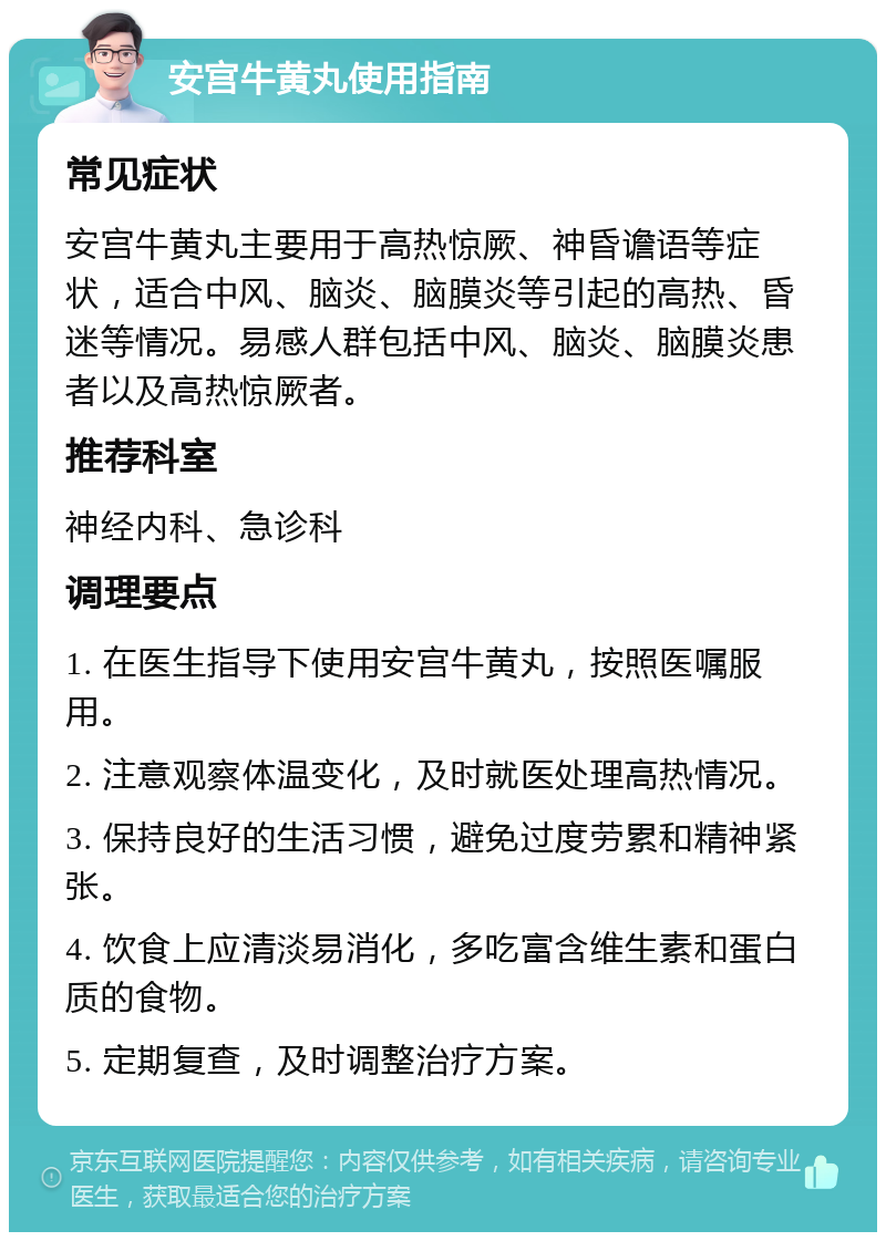 安宫牛黄丸使用指南 常见症状 安宫牛黄丸主要用于高热惊厥、神昏谵语等症状，适合中风、脑炎、脑膜炎等引起的高热、昏迷等情况。易感人群包括中风、脑炎、脑膜炎患者以及高热惊厥者。 推荐科室 神经内科、急诊科 调理要点 1. 在医生指导下使用安宫牛黄丸，按照医嘱服用。 2. 注意观察体温变化，及时就医处理高热情况。 3. 保持良好的生活习惯，避免过度劳累和精神紧张。 4. 饮食上应清淡易消化，多吃富含维生素和蛋白质的食物。 5. 定期复查，及时调整治疗方案。