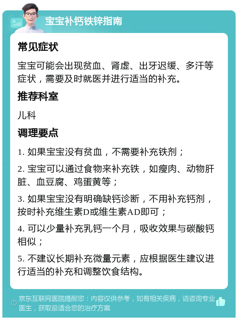 宝宝补钙铁锌指南 常见症状 宝宝可能会出现贫血、肾虚、出牙迟缓、多汗等症状，需要及时就医并进行适当的补充。 推荐科室 儿科 调理要点 1. 如果宝宝没有贫血，不需要补充铁剂； 2. 宝宝可以通过食物来补充铁，如瘦肉、动物肝脏、血豆腐、鸡蛋黄等； 3. 如果宝宝没有明确缺钙诊断，不用补充钙剂，按时补充维生素D或维生素AD即可； 4. 可以少量补充乳钙一个月，吸收效果与碳酸钙相似； 5. 不建议长期补充微量元素，应根据医生建议进行适当的补充和调整饮食结构。