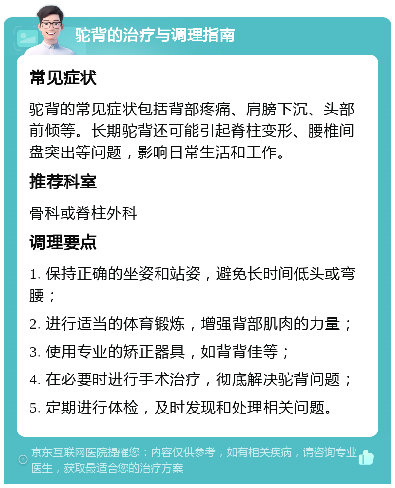 驼背的治疗与调理指南 常见症状 驼背的常见症状包括背部疼痛、肩膀下沉、头部前倾等。长期驼背还可能引起脊柱变形、腰椎间盘突出等问题，影响日常生活和工作。 推荐科室 骨科或脊柱外科 调理要点 1. 保持正确的坐姿和站姿，避免长时间低头或弯腰； 2. 进行适当的体育锻炼，增强背部肌肉的力量； 3. 使用专业的矫正器具，如背背佳等； 4. 在必要时进行手术治疗，彻底解决驼背问题； 5. 定期进行体检，及时发现和处理相关问题。