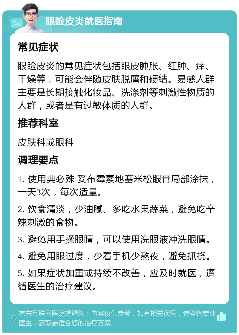 眼睑皮炎就医指南 常见症状 眼睑皮炎的常见症状包括眼皮肿胀、红肿、痒、干燥等，可能会伴随皮肤脱屑和硬结。易感人群主要是长期接触化妆品、洗涤剂等刺激性物质的人群，或者是有过敏体质的人群。 推荐科室 皮肤科或眼科 调理要点 1. 使用典必殊 妥布霉素地塞米松眼膏局部涂抹，一天3次，每次适量。 2. 饮食清淡，少油腻、多吃水果蔬菜，避免吃辛辣刺激的食物。 3. 避免用手揉眼睛，可以使用洗眼液冲洗眼睛。 4. 避免用眼过度，少看手机少熬夜，避免抓挠。 5. 如果症状加重或持续不改善，应及时就医，遵循医生的治疗建议。