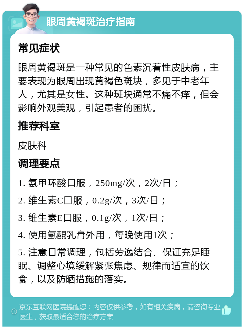 眼周黄褐斑治疗指南 常见症状 眼周黄褐斑是一种常见的色素沉着性皮肤病，主要表现为眼周出现黄褐色斑块，多见于中老年人，尤其是女性。这种斑块通常不痛不痒，但会影响外观美观，引起患者的困扰。 推荐科室 皮肤科 调理要点 1. 氨甲环酸口服，250mg/次，2次/日； 2. 维生素C口服，0.2g/次，3次/日； 3. 维生素E口服，0.1g/次，1次/日； 4. 使用氢醌乳膏外用，每晚使用1次； 5. 注意日常调理，包括劳逸结合、保证充足睡眠、调整心境缓解紧张焦虑、规律而适宜的饮食，以及防晒措施的落实。