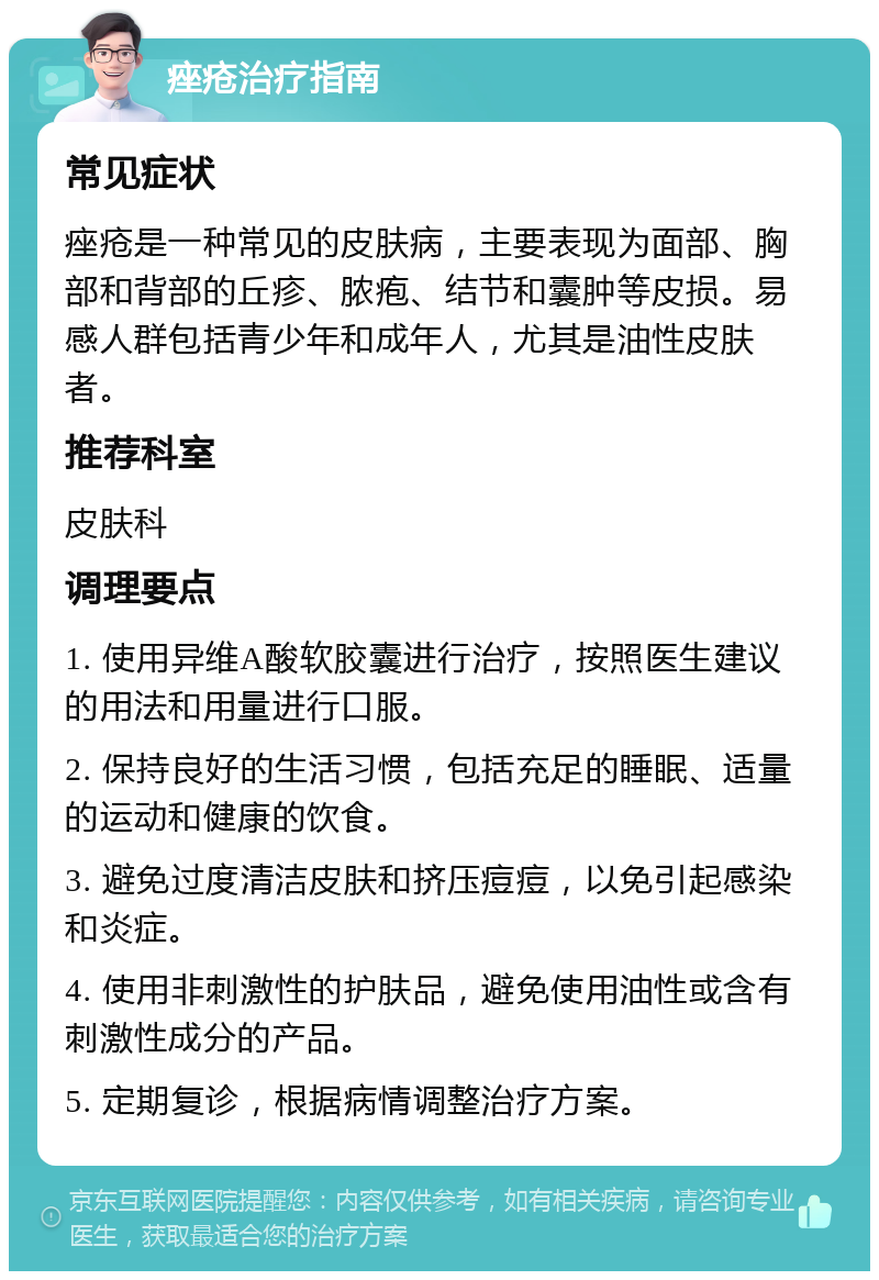 痤疮治疗指南 常见症状 痤疮是一种常见的皮肤病，主要表现为面部、胸部和背部的丘疹、脓疱、结节和囊肿等皮损。易感人群包括青少年和成年人，尤其是油性皮肤者。 推荐科室 皮肤科 调理要点 1. 使用异维A酸软胶囊进行治疗，按照医生建议的用法和用量进行口服。 2. 保持良好的生活习惯，包括充足的睡眠、适量的运动和健康的饮食。 3. 避免过度清洁皮肤和挤压痘痘，以免引起感染和炎症。 4. 使用非刺激性的护肤品，避免使用油性或含有刺激性成分的产品。 5. 定期复诊，根据病情调整治疗方案。