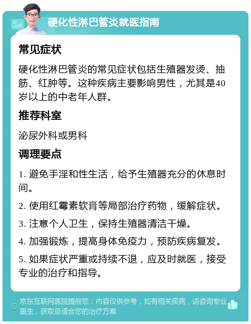 硬化性淋巴管炎就医指南 常见症状 硬化性淋巴管炎的常见症状包括生殖器发烫、抽筋、红肿等。这种疾病主要影响男性，尤其是40岁以上的中老年人群。 推荐科室 泌尿外科或男科 调理要点 1. 避免手淫和性生活，给予生殖器充分的休息时间。 2. 使用红霉素软膏等局部治疗药物，缓解症状。 3. 注意个人卫生，保持生殖器清洁干燥。 4. 加强锻炼，提高身体免疫力，预防疾病复发。 5. 如果症状严重或持续不退，应及时就医，接受专业的治疗和指导。