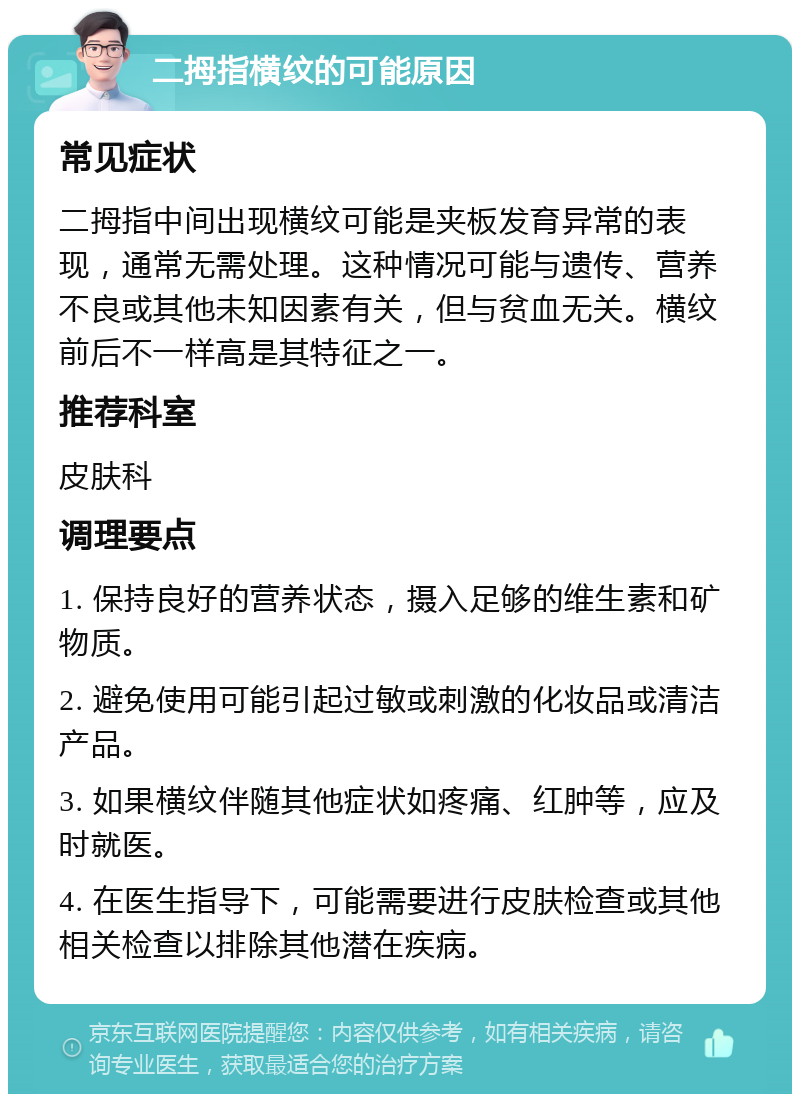 二拇指横纹的可能原因 常见症状 二拇指中间出现横纹可能是夹板发育异常的表现，通常无需处理。这种情况可能与遗传、营养不良或其他未知因素有关，但与贫血无关。横纹前后不一样高是其特征之一。 推荐科室 皮肤科 调理要点 1. 保持良好的营养状态，摄入足够的维生素和矿物质。 2. 避免使用可能引起过敏或刺激的化妆品或清洁产品。 3. 如果横纹伴随其他症状如疼痛、红肿等，应及时就医。 4. 在医生指导下，可能需要进行皮肤检查或其他相关检查以排除其他潜在疾病。