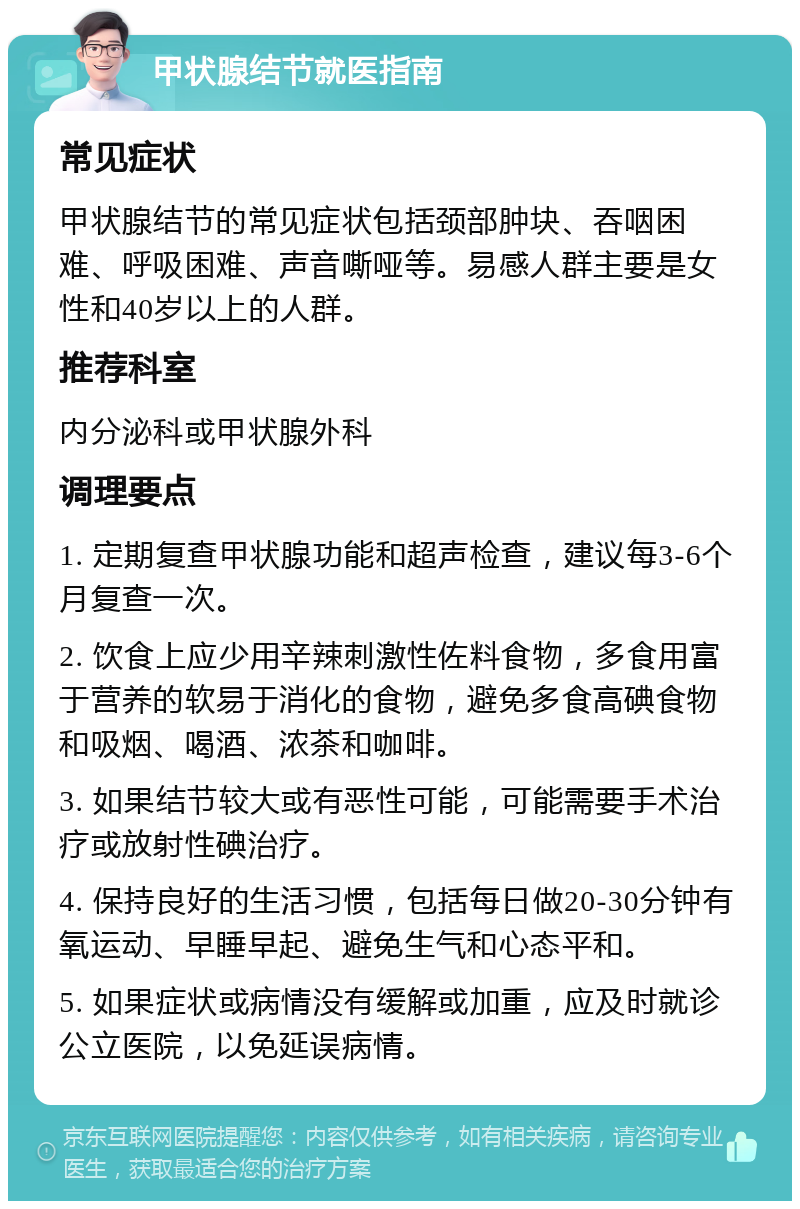 甲状腺结节就医指南 常见症状 甲状腺结节的常见症状包括颈部肿块、吞咽困难、呼吸困难、声音嘶哑等。易感人群主要是女性和40岁以上的人群。 推荐科室 内分泌科或甲状腺外科 调理要点 1. 定期复查甲状腺功能和超声检查，建议每3-6个月复查一次。 2. 饮食上应少用辛辣刺激性佐料食物，多食用富于营养的软易于消化的食物，避免多食高碘食物和吸烟、喝酒、浓茶和咖啡。 3. 如果结节较大或有恶性可能，可能需要手术治疗或放射性碘治疗。 4. 保持良好的生活习惯，包括每日做20-30分钟有氧运动、早睡早起、避免生气和心态平和。 5. 如果症状或病情没有缓解或加重，应及时就诊公立医院，以免延误病情。