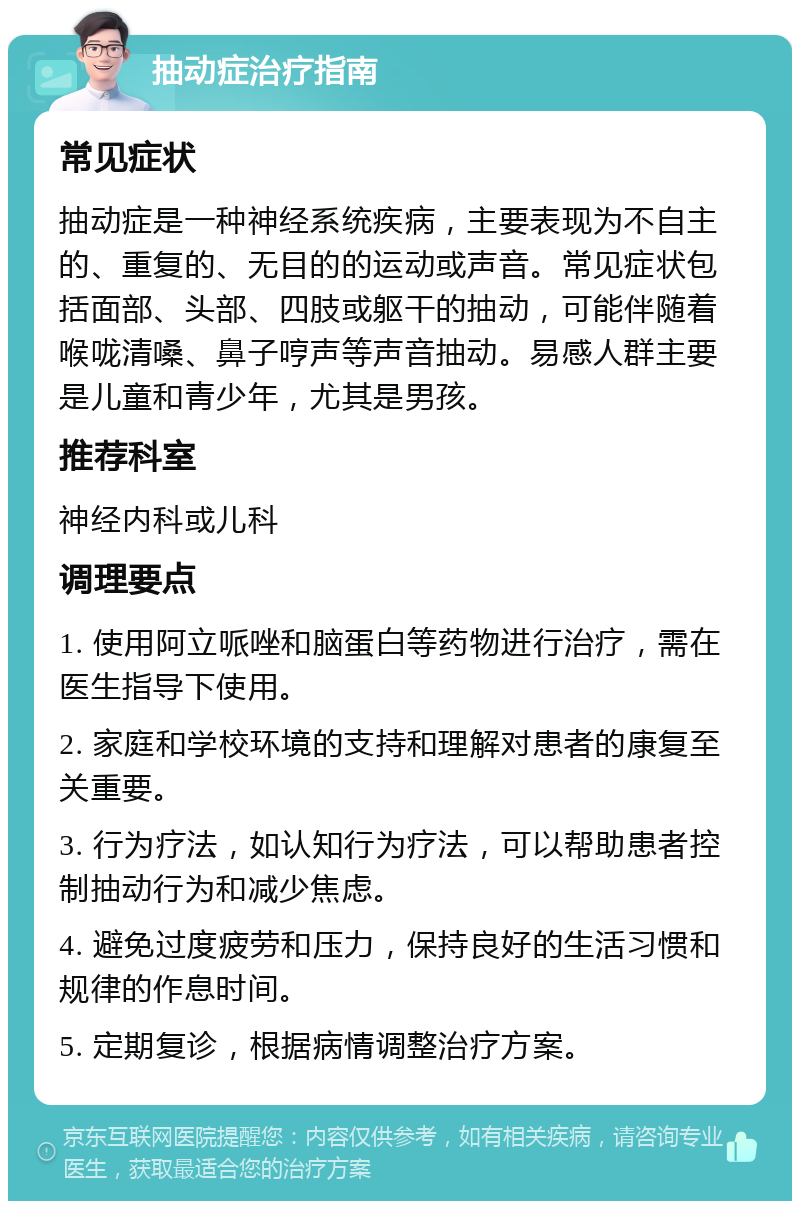 抽动症治疗指南 常见症状 抽动症是一种神经系统疾病，主要表现为不自主的、重复的、无目的的运动或声音。常见症状包括面部、头部、四肢或躯干的抽动，可能伴随着喉咙清嗓、鼻子哼声等声音抽动。易感人群主要是儿童和青少年，尤其是男孩。 推荐科室 神经内科或儿科 调理要点 1. 使用阿立哌唑和脑蛋白等药物进行治疗，需在医生指导下使用。 2. 家庭和学校环境的支持和理解对患者的康复至关重要。 3. 行为疗法，如认知行为疗法，可以帮助患者控制抽动行为和减少焦虑。 4. 避免过度疲劳和压力，保持良好的生活习惯和规律的作息时间。 5. 定期复诊，根据病情调整治疗方案。