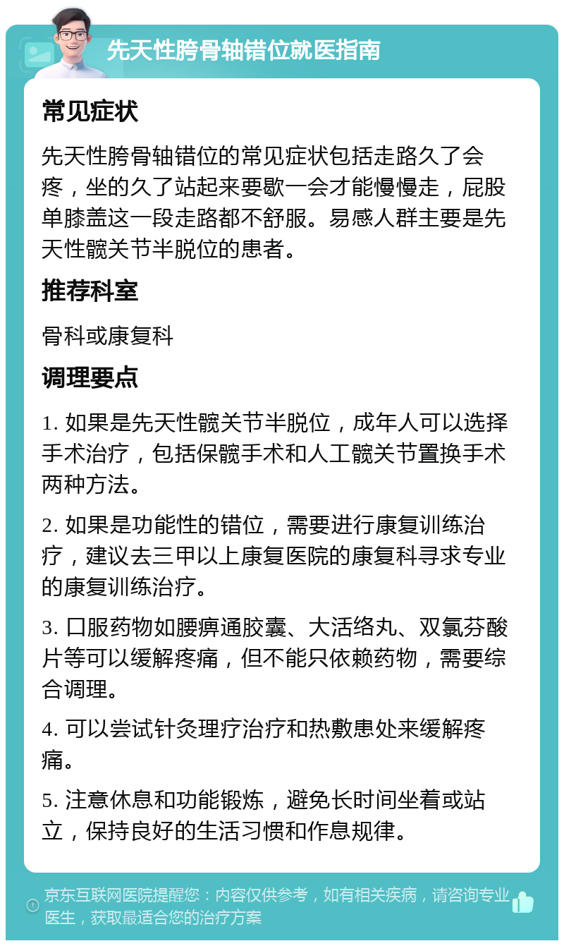 先天性胯骨轴错位就医指南 常见症状 先天性胯骨轴错位的常见症状包括走路久了会疼，坐的久了站起来要歇一会才能慢慢走，屁股单膝盖这一段走路都不舒服。易感人群主要是先天性髋关节半脱位的患者。 推荐科室 骨科或康复科 调理要点 1. 如果是先天性髋关节半脱位，成年人可以选择手术治疗，包括保髋手术和人工髋关节置换手术两种方法。 2. 如果是功能性的错位，需要进行康复训练治疗，建议去三甲以上康复医院的康复科寻求专业的康复训练治疗。 3. 口服药物如腰痹通胶囊、大活络丸、双氯芬酸片等可以缓解疼痛，但不能只依赖药物，需要综合调理。 4. 可以尝试针灸理疗治疗和热敷患处来缓解疼痛。 5. 注意休息和功能锻炼，避免长时间坐着或站立，保持良好的生活习惯和作息规律。