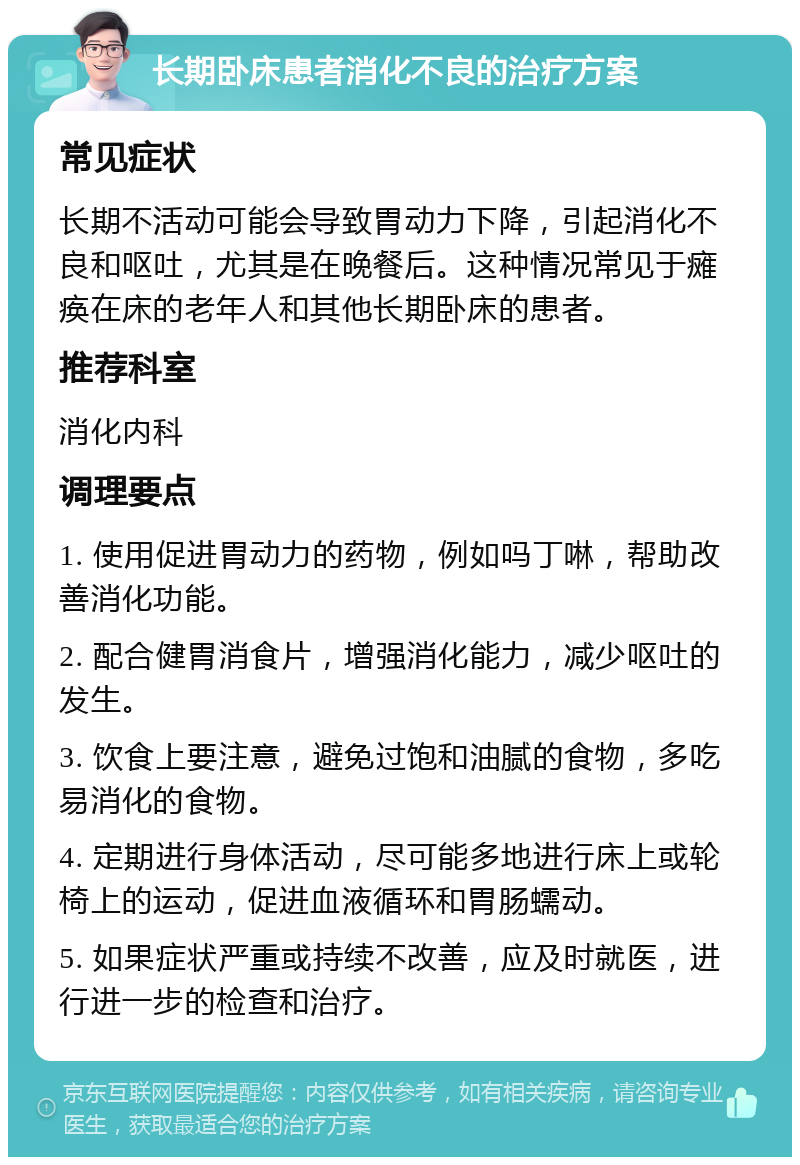 长期卧床患者消化不良的治疗方案 常见症状 长期不活动可能会导致胃动力下降，引起消化不良和呕吐，尤其是在晚餐后。这种情况常见于瘫痪在床的老年人和其他长期卧床的患者。 推荐科室 消化内科 调理要点 1. 使用促进胃动力的药物，例如吗丁啉，帮助改善消化功能。 2. 配合健胃消食片，增强消化能力，减少呕吐的发生。 3. 饮食上要注意，避免过饱和油腻的食物，多吃易消化的食物。 4. 定期进行身体活动，尽可能多地进行床上或轮椅上的运动，促进血液循环和胃肠蠕动。 5. 如果症状严重或持续不改善，应及时就医，进行进一步的检查和治疗。