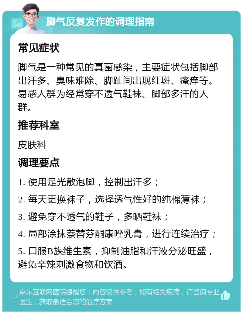 脚气反复发作的调理指南 常见症状 脚气是一种常见的真菌感染，主要症状包括脚部出汗多、臭味难除、脚趾间出现红斑、瘙痒等。易感人群为经常穿不透气鞋袜、脚部多汗的人群。 推荐科室 皮肤科 调理要点 1. 使用足光散泡脚，控制出汗多； 2. 每天更换袜子，选择透气性好的纯棉薄袜； 3. 避免穿不透气的鞋子，多晒鞋袜； 4. 局部涂抹萘替芬酮康唑乳膏，进行连续治疗； 5. 口服B族维生素，抑制油脂和汗液分泌旺盛，避免辛辣刺激食物和饮酒。