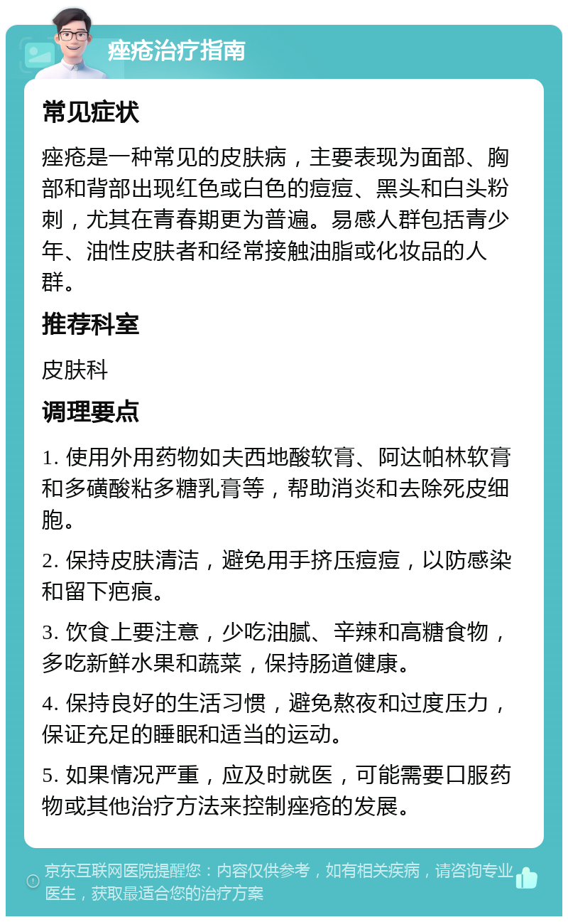 痤疮治疗指南 常见症状 痤疮是一种常见的皮肤病，主要表现为面部、胸部和背部出现红色或白色的痘痘、黑头和白头粉刺，尤其在青春期更为普遍。易感人群包括青少年、油性皮肤者和经常接触油脂或化妆品的人群。 推荐科室 皮肤科 调理要点 1. 使用外用药物如夫西地酸软膏、阿达帕林软膏和多磺酸粘多糖乳膏等，帮助消炎和去除死皮细胞。 2. 保持皮肤清洁，避免用手挤压痘痘，以防感染和留下疤痕。 3. 饮食上要注意，少吃油腻、辛辣和高糖食物，多吃新鲜水果和蔬菜，保持肠道健康。 4. 保持良好的生活习惯，避免熬夜和过度压力，保证充足的睡眠和适当的运动。 5. 如果情况严重，应及时就医，可能需要口服药物或其他治疗方法来控制痤疮的发展。