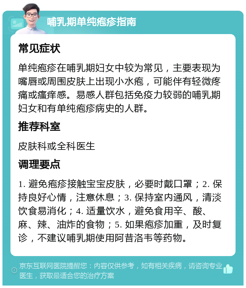 哺乳期单纯疱疹指南 常见症状 单纯疱疹在哺乳期妇女中较为常见，主要表现为嘴唇或周围皮肤上出现小水疱，可能伴有轻微疼痛或瘙痒感。易感人群包括免疫力较弱的哺乳期妇女和有单纯疱疹病史的人群。 推荐科室 皮肤科或全科医生 调理要点 1. 避免疱疹接触宝宝皮肤，必要时戴口罩；2. 保持良好心情，注意休息；3. 保持室内通风，清淡饮食易消化；4. 适量饮水，避免食用辛、酸、麻、辣、油炸的食物；5. 如果疱疹加重，及时复诊，不建议哺乳期使用阿昔洛韦等药物。