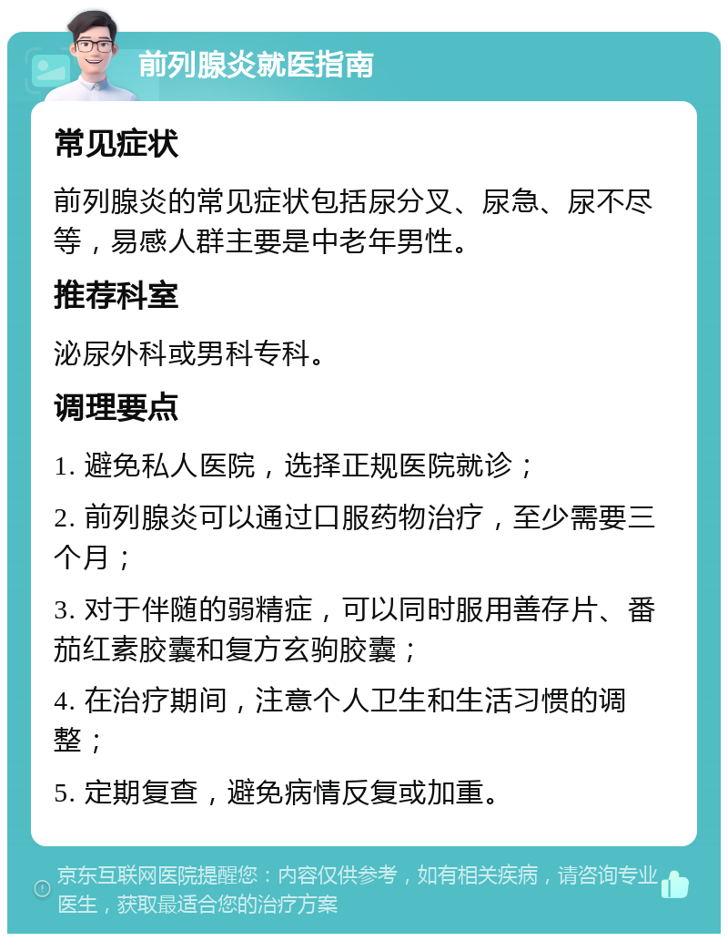 前列腺炎就医指南 常见症状 前列腺炎的常见症状包括尿分叉、尿急、尿不尽等，易感人群主要是中老年男性。 推荐科室 泌尿外科或男科专科。 调理要点 1. 避免私人医院，选择正规医院就诊； 2. 前列腺炎可以通过口服药物治疗，至少需要三个月； 3. 对于伴随的弱精症，可以同时服用善存片、番茄红素胶囊和复方玄驹胶囊； 4. 在治疗期间，注意个人卫生和生活习惯的调整； 5. 定期复查，避免病情反复或加重。