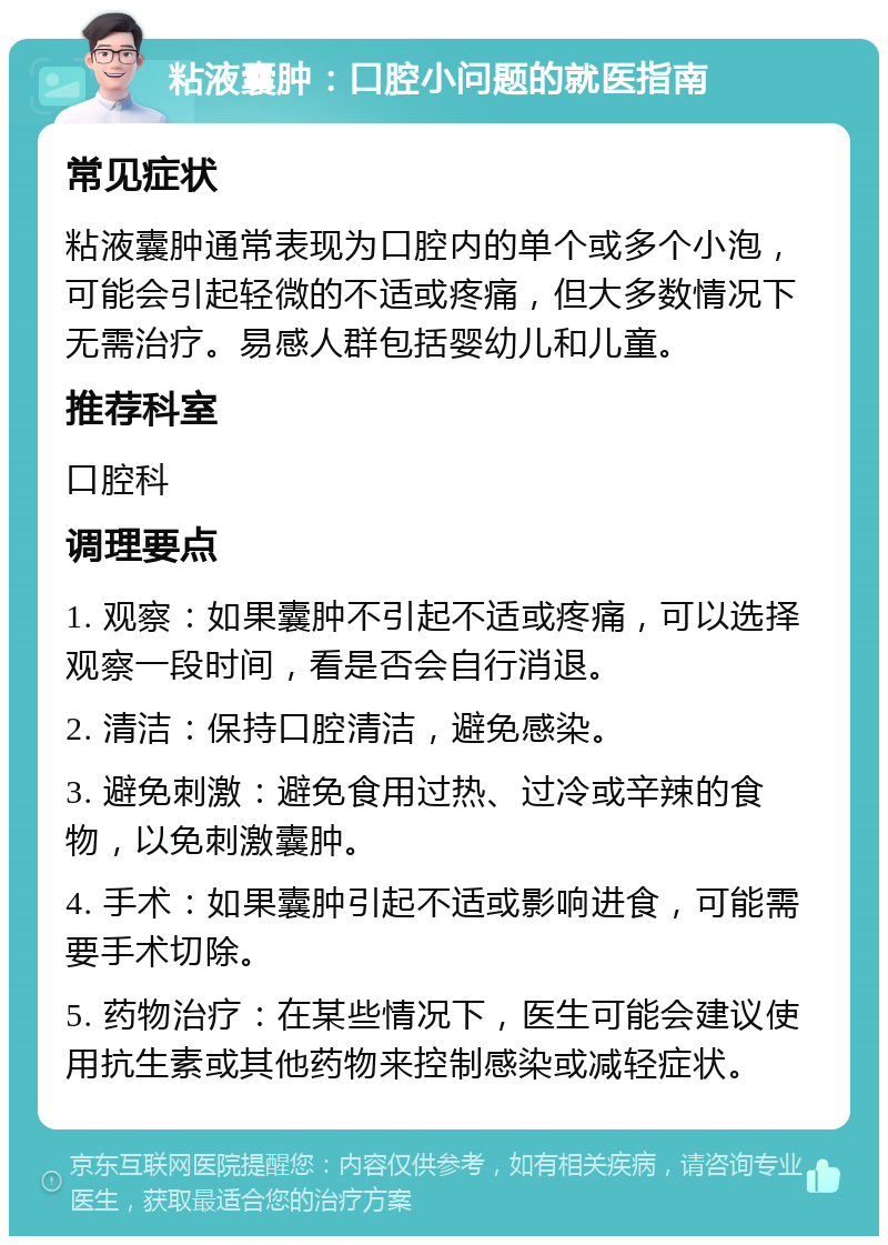 粘液囊肿：口腔小问题的就医指南 常见症状 粘液囊肿通常表现为口腔内的单个或多个小泡，可能会引起轻微的不适或疼痛，但大多数情况下无需治疗。易感人群包括婴幼儿和儿童。 推荐科室 口腔科 调理要点 1. 观察：如果囊肿不引起不适或疼痛，可以选择观察一段时间，看是否会自行消退。 2. 清洁：保持口腔清洁，避免感染。 3. 避免刺激：避免食用过热、过冷或辛辣的食物，以免刺激囊肿。 4. 手术：如果囊肿引起不适或影响进食，可能需要手术切除。 5. 药物治疗：在某些情况下，医生可能会建议使用抗生素或其他药物来控制感染或减轻症状。