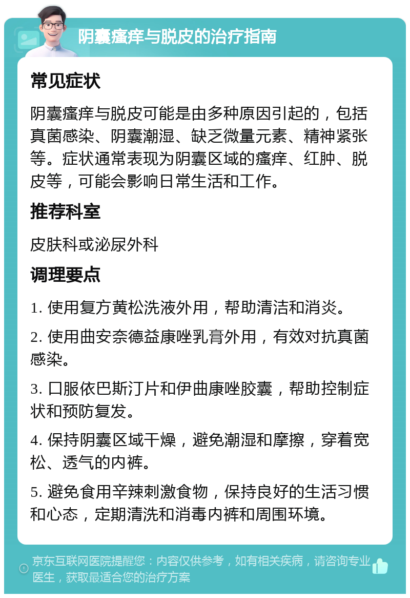 阴囊瘙痒与脱皮的治疗指南 常见症状 阴囊瘙痒与脱皮可能是由多种原因引起的，包括真菌感染、阴囊潮湿、缺乏微量元素、精神紧张等。症状通常表现为阴囊区域的瘙痒、红肿、脱皮等，可能会影响日常生活和工作。 推荐科室 皮肤科或泌尿外科 调理要点 1. 使用复方黄松洗液外用，帮助清洁和消炎。 2. 使用曲安奈德益康唑乳膏外用，有效对抗真菌感染。 3. 口服依巴斯汀片和伊曲康唑胶囊，帮助控制症状和预防复发。 4. 保持阴囊区域干燥，避免潮湿和摩擦，穿着宽松、透气的内裤。 5. 避免食用辛辣刺激食物，保持良好的生活习惯和心态，定期清洗和消毒内裤和周围环境。