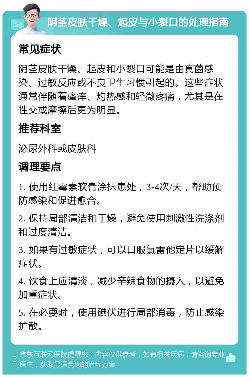 阴茎皮肤干燥、起皮与小裂口的处理指南 常见症状 阴茎皮肤干燥、起皮和小裂口可能是由真菌感染、过敏反应或不良卫生习惯引起的。这些症状通常伴随着瘙痒、灼热感和轻微疼痛，尤其是在性交或摩擦后更为明显。 推荐科室 泌尿外科或皮肤科 调理要点 1. 使用红霉素软膏涂抹患处，3-4次/天，帮助预防感染和促进愈合。 2. 保持局部清洁和干燥，避免使用刺激性洗涤剂和过度清洁。 3. 如果有过敏症状，可以口服氯雷他定片以缓解症状。 4. 饮食上应清淡，减少辛辣食物的摄入，以避免加重症状。 5. 在必要时，使用碘伏进行局部消毒，防止感染扩散。