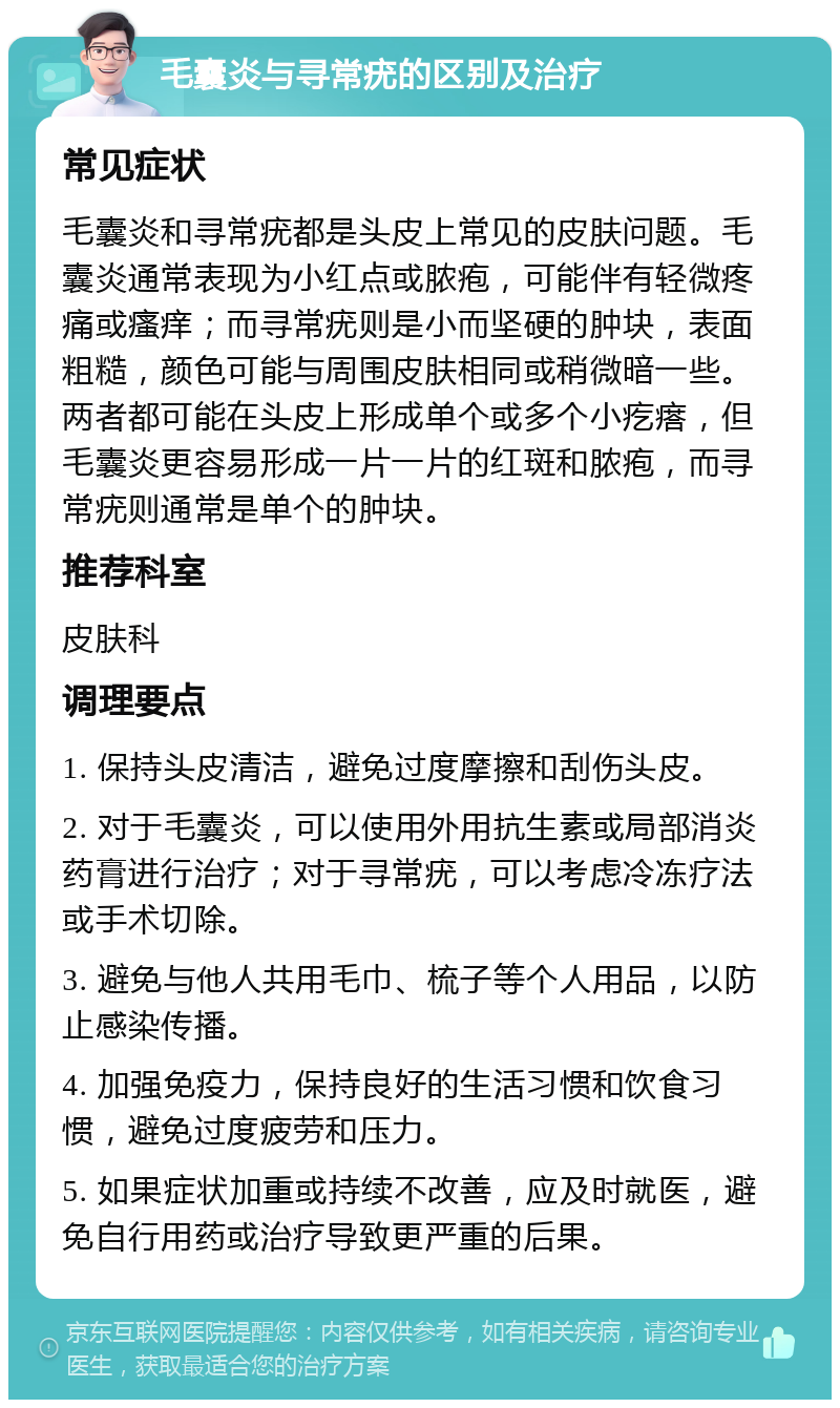 毛囊炎与寻常疣的区别及治疗 常见症状 毛囊炎和寻常疣都是头皮上常见的皮肤问题。毛囊炎通常表现为小红点或脓疱，可能伴有轻微疼痛或瘙痒；而寻常疣则是小而坚硬的肿块，表面粗糙，颜色可能与周围皮肤相同或稍微暗一些。两者都可能在头皮上形成单个或多个小疙瘩，但毛囊炎更容易形成一片一片的红斑和脓疱，而寻常疣则通常是单个的肿块。 推荐科室 皮肤科 调理要点 1. 保持头皮清洁，避免过度摩擦和刮伤头皮。 2. 对于毛囊炎，可以使用外用抗生素或局部消炎药膏进行治疗；对于寻常疣，可以考虑冷冻疗法或手术切除。 3. 避免与他人共用毛巾、梳子等个人用品，以防止感染传播。 4. 加强免疫力，保持良好的生活习惯和饮食习惯，避免过度疲劳和压力。 5. 如果症状加重或持续不改善，应及时就医，避免自行用药或治疗导致更严重的后果。