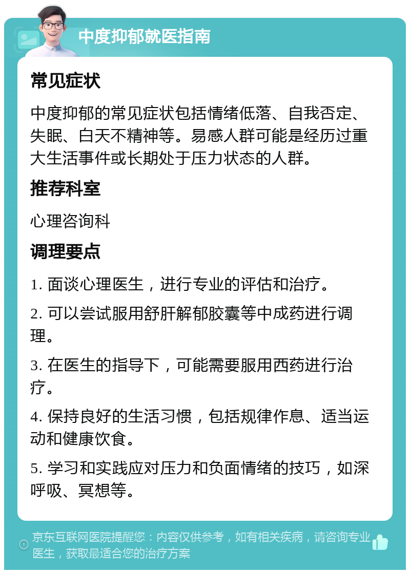 中度抑郁就医指南 常见症状 中度抑郁的常见症状包括情绪低落、自我否定、失眠、白天不精神等。易感人群可能是经历过重大生活事件或长期处于压力状态的人群。 推荐科室 心理咨询科 调理要点 1. 面谈心理医生，进行专业的评估和治疗。 2. 可以尝试服用舒肝解郁胶囊等中成药进行调理。 3. 在医生的指导下，可能需要服用西药进行治疗。 4. 保持良好的生活习惯，包括规律作息、适当运动和健康饮食。 5. 学习和实践应对压力和负面情绪的技巧，如深呼吸、冥想等。