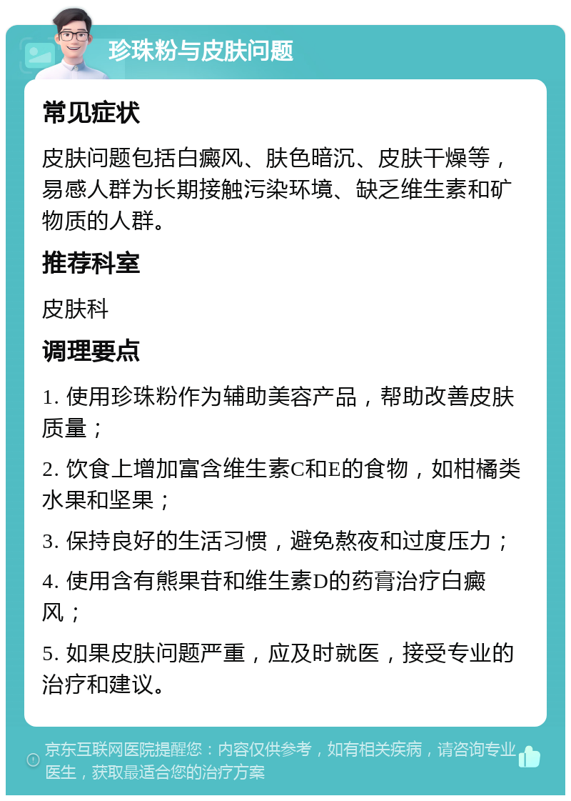 珍珠粉与皮肤问题 常见症状 皮肤问题包括白癜风、肤色暗沉、皮肤干燥等，易感人群为长期接触污染环境、缺乏维生素和矿物质的人群。 推荐科室 皮肤科 调理要点 1. 使用珍珠粉作为辅助美容产品，帮助改善皮肤质量； 2. 饮食上增加富含维生素C和E的食物，如柑橘类水果和坚果； 3. 保持良好的生活习惯，避免熬夜和过度压力； 4. 使用含有熊果苷和维生素D的药膏治疗白癜风； 5. 如果皮肤问题严重，应及时就医，接受专业的治疗和建议。