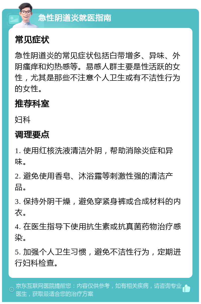 急性阴道炎就医指南 常见症状 急性阴道炎的常见症状包括白带增多、异味、外阴瘙痒和灼热感等。易感人群主要是性活跃的女性，尤其是那些不注意个人卫生或有不洁性行为的女性。 推荐科室 妇科 调理要点 1. 使用红核洗液清洁外阴，帮助消除炎症和异味。 2. 避免使用香皂、沐浴露等刺激性强的清洁产品。 3. 保持外阴干燥，避免穿紧身裤或合成材料的内衣。 4. 在医生指导下使用抗生素或抗真菌药物治疗感染。 5. 加强个人卫生习惯，避免不洁性行为，定期进行妇科检查。